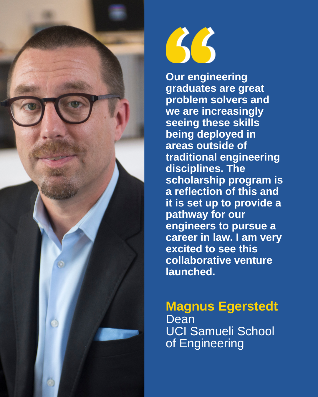 “Our engineering graduates are great problem solvers and we are increasingly seeing these skills being deployed in areas outside of traditional engineering disciplines,” said Dean Magnus Egerstedt, UCI Samueli School of Engineering. “The scholarship program is a reflection of this and it is set up to provide a pathway for our engineers to pursue a career in law. I am very excited to see this collaborative venture launched.” 